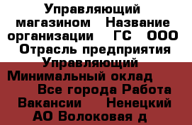 Управляющий магазином › Название организации ­ "ГС", ООО › Отрасль предприятия ­ Управляющий › Минимальный оклад ­ 35 000 - Все города Работа » Вакансии   . Ненецкий АО,Волоковая д.